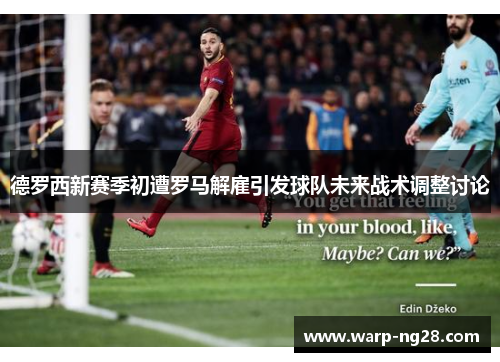 德罗西新赛季初遭罗马解雇引发球队未来战术调整讨论